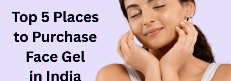 Top 5 Places to Purchase Face Gel in India